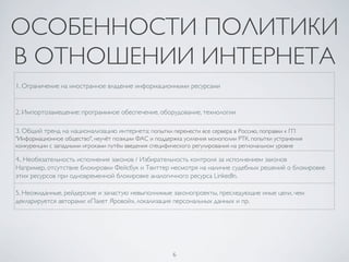 6	

ОСОБЕННОСТИ ПОЛИТИКИ
В ОТНОШЕНИИ ИНТЕРНЕТА	

1. Ограничение на иностранное владение информационными ресурсами	

2. Импортозамещение: программное обеспечение, оборудование, технологии	

3. Общий тренд на национализацию интернета: попытки перенести все сервера в Россию, поправки к ГП
Информационное общество, неучёт позиции ФАС и поддержка усиления монополии РТК, попытки устранения
конкуренции с западными игроками путём введения специфического регулирования на региональном уровне	

4.. Необязательность исполнения законов / Избирательность контроля за исполнением законов	

Например, отсутствие блокировки Фейсбук и Твиттер несмотря на наличие судебных решений о блокировке
этих ресурсов при одновременной блокировке аналогичного ресурса LinkedIn. 	

5. Неожиданные, рейдерские и зачастую невыполнимые законопроекты, преследующие иные цели, чем
декларируется авторами: «Пакет Яровой», локализация персональных данных и пр. 	

 