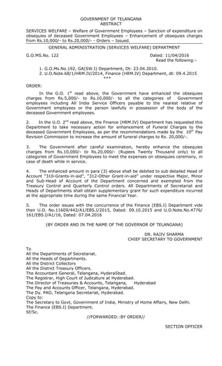 GOVERNMENT OF TELANGANA
ABSTRACT
SERVICES WELFARE – Welfare of Government Employees – Sanction of expenditure on
obsequies of deceased Government Employees – Enhancement of obsequies charges
from Rs.10,000/- to Rs.20,000/- - Orders – Issued.
GENERAL ADMINISTRATION (SERVICES WELFARE) DEPARTMENT
G.O.MS.No. 122 Dated: 11/04/2016
Read the following:-
1. G.O.Ms.No.192, GA(SW.I) Department, Dt: 23.04.2010.
2. U.O.Note.68/1/HRM.IV/2014, Finance (HRM.IV) Department, dt: 09.4.2015
***
ORDER:
In the G.O. 1st
read above, the Government have enhanced the obsequies
charges from Rs.5,000/- to Rs.10,000/- to all the categories of Government
employees including All India Service Officers payable to the nearest relative of
Government employees or the person lawfully in possession of the body of the
deceased Government employees.
2. In the U.O. 2nd
read above, the Finance (HRM.IV) Department has requested this
Department to take necessary action for enhancement of Funeral Charges to the
deceased Government Employees, as per the recommendations made by the 10th
Pay
Revision Commission to increase the amount of funeral charges to Rs. 20,000/-.
3. The Government after careful examination, hereby enhance the obsequies
charges from Rs.10,000/- to Rs.20,000/- (Rupees Twenty Thousand only) to all
categories of Government Employees to meet the expenses on obsequies ceremony, in
case of death while in service.
4. The enhanced amount in para (3) above shall be debited to sub detailed Head of
Account “310-Grants-in-aid”, “312-Other Grant-in-aid” under respective Major, Minor
and Sub-Head of Account of the Department concerned and exempted from the
Treasury Control and Quarterly Control orders. All Departments of Secretariat and
Heads of Departments shall obtain supplementary grant for such expenditure incurred
at the appropriate time during the same Financial Year.
5. This order issues with the concurrence of the Finance (EBS.I) Department vide
their U.O. No.11609/442/A1/EBS.I/2015, Dated: 09.10.2015 and U.O.Note.No.4776/
161/EBS.I/A1/16, Dated: 07.04.2016
(BY ORDER AND IN THE NAME OF THE GOVERNOR OF TELANGANA)
DR. RAJIV SHARMA
CHIEF SECRETARY TO GOVERNMENT
To
All the Departments of Secretariat.
All the Heads of Departments.
All the District Collectors
All the District Treasury Officers.
The Accountant General, Telangana, HyderaSbad.
The Registrar, High Court of Judicature at Hyderabad.
The Director of Treasuries & Accounts, Telangana, Hyderabad
The Pay and Accounts Officer, Telangana, Hyderabad.
The Dy. PAO, Telangana Secretariat, Hyderabad.
Copy to:
The Secretary to Govt, Government of India, Ministry of Home Affairs, New Delhi.
The Finance (EBS.I) Department.
Sf/Sc.
//FORWARDED::BY ORDER//
SECTION OFFICER
 