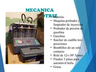 MECANICA
AUTOMOTRIZ• Baterías
• Maquina probador y
limpiador de inyección
• Probador de presión de
gasolina
• Gasolina
• Suicher de cudillo tres
posiciones
• Bombillos de un solo
contacto
• Relé de 12v-30ª 5pines
• Flasher 3 pines para
automóvil hella
• Grasa
 