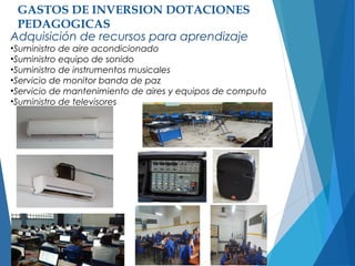 GASTOS DE INVERSION DOTACIONES
PEDAGOGICAS
Adquisición de recursos para aprendizaje
•Suministro de aire acondicionado
•Suministro equipo de sonido
•Suministro de instrumentos musicales
•Servicio de monitor banda de paz
•Servicio de mantenimiento de aires y equipos de computo
•Suministro de televisores
 