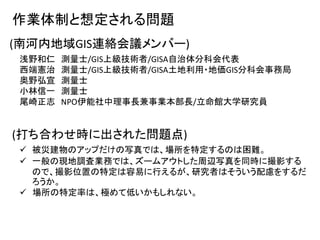 作業体制と想定される問題
(南河内地域GIS連絡会議メンバー)
浅野和仁 測量士/GIS上級技術者/GISA自治体分科会代表
西端憲治 測量士/GIS上級技術者/GISA土地利用・地価GIS分科会事務局
奥野弘宣 測量士
小林信一 測量士
尾崎正志 NPO伊能社中理事長兼事業本部長/立命館大学研究員
 被災建物のアップだけの写真では、場所を特定するのは困難。
 一般の現地調査業務では、ズームアウトした周辺写真を同時に撮影する
ので、撮影位置の特定は容易に行えるが、研究者はそういう配慮をするだ
ろうか。
 場所の特定率は、極めて低いかもしれない。
(打ち合わせ時に出された問題点)
 