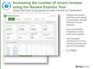 Source: comScore July 2015
Increasing the number of recent reviews
using the Review Express Tool
Easier than ever to ask guests to write a review on TripAdvisor!
o Engage with guests
after they have stayed
to encourage valuable
feedback for your
business
o Use customizable
templates to easily
email recent guests
o Use campaign
dashboard to monitor
incoming reviews and
optimize campaigns
o It’s FREE!
 