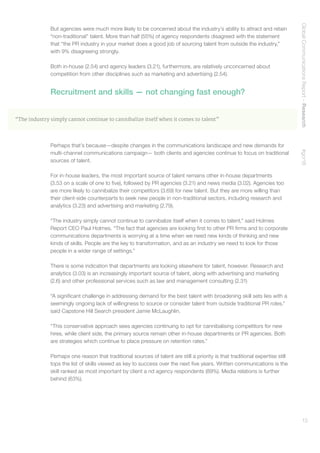 GlobalCommunicationsReport–Research    #gcr16
13
But agencies were much more likely to be concerned about the industry’s ability to attract and retain
“non-traditional” talent. More than half (55%) of agency respondents disagreed with the statement
that “the PR industry in your market does a good job of sourcing talent from outside the industry,”
with 9% disagreeing strongly.
Both in-house (2.54) and agency leaders (3.21), furthermore, are relatively unconcerned about
competition from other disciplines such as marketing and advertising (2.54).
Recruitment and skills — not changing fast enough?
“The industry simply cannot continue to cannibalize itself when it comes to talent”
Perhaps that’s because—despite changes in the communications landscape and new demands for
multi-channel communications campaign— both clients and agencies continue to focus on traditional
sources of talent.
For in-house leaders, the most important source of talent remains other in-house departments
(3.53 on a scale of one to five), followed by PR agencies (3.21) and news media (3.02). Agencies too
are more likely to cannibalize their competitors (3.69) for new talent. But they are more willing than
their client-side counterparts to seek new people in non-traditional sectors, including research and
analytics (3.23) and advertising and marketing (2.79).
“The industry simply cannot continue to cannibalize itself when it comes to talent,” said Holmes
Report CEO Paul Holmes. “The fact that agencies are looking first to other PR firms and to corporate
communications departments is worrying at a time when we need new kinds of thinking and new
kinds of skills. People are the key to transformation, and as an industry we need to look for those
people in a wider range of settings.”
There is some indication that departments are looking elsewhere for talent, however. Research and
analytics (3.03) is an increasingly important source of talent, along with advertising and marketing
(2.6) and other professional services such as law and management consulting (2.31)
“A significant challenge in addressing demand for the best talent with broadening skill sets lies with a
seemingly ongoing lack of willingness to source or consider talent from outside traditional PR roles,”
said Capstone Hill Search president Jamie McLaughlin.
“This conservative approach sees agencies continuing to opt for cannibalising competitors for new
hires, while client side, the primary source remain other in-house departments or PR agencies. Both
are strategies which continue to place pressure on retention rates.”
Perhaps one reason that traditional sources of talent are still a priority is that traditional expertise still
tops the list of skills viewed as key to success over the next five years. Written communications is the
skill ranked as most important by client a nd agency respondents (89%). Media relations is further
behind (63%).
 