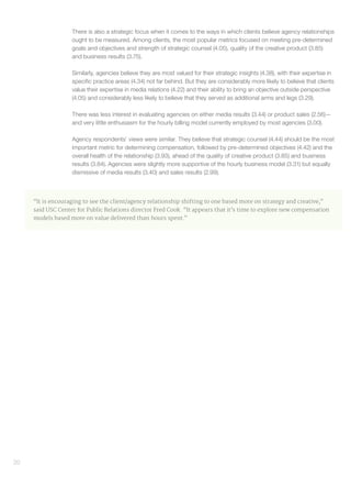 20
There is also a strategic focus when it comes to the ways in which clients believe agency relationships
ought to be measured. Among clients, the most popular metrics focused on meeting pre-determined
goals and objectives and strength of strategic counsel (4.05), quality of the creative product (3.85)
and business results (3.75).
Similarly, agencies believe they are most valued for their strategic insights (4.38), with their expertise in
specific practice areas (4.34) not far behind. But they are considerably more likely to believe that clients
value their expertise in media relations (4.22) and their ability to bring an objective outside perspective
(4.05) and considerably less likely to believe that they served as additional arms and legs (3.29).
There was less interest in evaluating agencies on either media results (3.44) or product sales (2.56)—
and very little enthusiasm for the hourly billing model currently employed by most agencies (3.00).
Agency respondents’ views were similar. They believe that strategic counsel (4.44) should be the most
important metric for determining compensation, followed by pre-determined objectives (4.42) and the
overall health of the relationship (3.93), ahead of the quality of creative product (3.85) and business
results (3.84). Agencies were slightly more supportive of the hourly business model (3.31) but equally
dismissive of media results (3.40) and sales results (2.99).
“It is encouraging to see the client/agency relationship shifting to one based more on strategy and creative,”
said USC Center for Public Relations director Fred Cook. “It appears that it’s time to explore new compensation
models based more on value delivered than hours spent.”
 