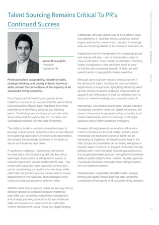 GlobalCommunicationsReport–Research    #gcr16
21
Talent Sourcing Remains Critical To PR’s
Continued Success
Professionalism, adaptability, breadth of skills,
strategic thinking and quality of basic technical
skills, remain the cornerstone of the majority of all
successful hiring decisions.
From Capstone Hill Search’s perspective at the
coalface, it comes as no surprise that this year’s Global
Communications Report again highlights the critical
importance of identifying, securing and retaining
talent. The findings are absolutely on par with what
we’ve witnessed throughout the US, European and
Australasian markets over the past 12 months.
The ability to build or maintain competitive edge, to
leverage market growth potential, and to remain relevant
to broadening expectations of clients and stakeholders,
still remains fundamentally anchored in the ability to
secure and retain the best talent.
A significant challenge in addressing demand for
the best talent with broadening skill sets lies with a
seemingly ongoing lack of willingness to source or
consider talent from outside traditional PR roles. This
conservative approach sees agencies continuing to
opt for cannibalising competitors for new hires, while
client side, the primary sources remain other in-house
departments or PR Agencies. Both strategies which
continue to place pressure on retention rates.
Whether client side or agency based we see very strong
demand globally for a balance between traditional
core skills such as writing, relationship management
and strategic planning as much as for less traditional
skills and experience in areas such as multimedia
content development, social media and digital strategy.
Additionally, although slightly less at the forefront, skills
and experience in business literacy, analytics, search
engine optimisation, research etc., are also increasingly
seen as critical ingredients in the arsenal of ideal recruits.
A significant trend is the demand for increasingly broad
and diverse skill sets – yet not necessarily a case of
‘Jack of all trades’, more ‘master of all trades’. Providing
further complication is the persistent trend to want
to find this ever-increasing breadth of skills, yet with
specific sector or geographic market expertise.
Although general growth remains strong and with it
the demand for talent, and despite communications
departments and agencies highlighting attracting talent
as their primary business challenge, there remains an
apparent lack willingness to yield on variables such as
sector or market knowledge as a potential trade-off.
Interestingly, with modern stakeholder groups including
increasingly transient media and digital influencers, the
desire to have what is perceived as long standing local
market relationships and/or knowledge is still highly
valued by many communications employers.
However, although general conservatism still remains
in terms of preference for local market, industry sector
knowledge and traditional sources of talent, we are
witnessing via Capstone Hill Search’s client base in the
USA, Europe and Australasia an increasing willingness to
broaden search horizon’s. In the past 12 months, this has
perhaps been most noticeable in growing acceptance of
a more globalized talent pool and recognition of candidate
ability to quickly adapt to new markets. Equally, agencies
in particular have been noticeably more willing to search
into non-traditional sectors.
Professionalism, adaptability, breadth of skills, strategic
thinking and quality of basic technical skills, remain the
cornerstone of the majority of all successful hiring decisions.
Jamie McLaughlin
President
Capstone Hill
 