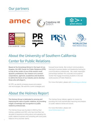 4
Our partners
About the University of Southern California
Center for Public Relations
Based at the Annenberg School in the heart of Los
Angeles, the USC Center for Public Relations (CPR)
is truly at the center of one of the world’s most
dynamic professions. Our mission is to connect
corporations, agencies, academics and students
to define the future of our industry and to develop
those who will shape it.
At CPR, we identify emerging issues and analyze
new technologies. We examine current strategies and
forecast future trends. We conduct communications
training for business leaders and leadership training for
communications professionals. We create meaningful
partnerships between the corporate and academic
worlds that engage Annenberg students in the real-
world practice of Public Relations.
For more information, please visit annenberg.usc.edu/cpr
About the Holmes Report
The Holmes Group is dedicated to proving and
improving the value of public relations, by providing
insight, knowledge and recognition to public
relations professionals.
The Holmes Group was founded in 2000 by Paul
Holmes, publisher and CEO, who has more than two
decades of experience writing about and evaluating the
public relations business and consulting with both public
relations firms and their clients.
The Holmes Group delivers against its mission by
providing the most sophisticated reporting and analysis
on public relations trends and issues.
For more information, please visit
www.holmesreport.com
 