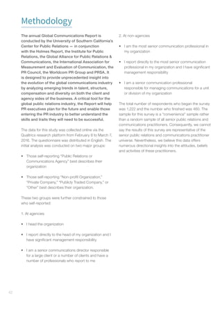 42
Methodology
The annual Global Communications Report is
conducted by the University of Southern California’s
Center for Public Relations — in conjunction
with the Holmes Report, the Institute for Public
Relations, the Global Alliance for Public Relations 
Communications, the International Association for
Measurement and Evaluation of Communication, the
PR Council, the Worldcom PR Group and PRSA. It
is designed to provide unprecedented insight into
the evolution of the global communications industry
by analyzing emerging trends in talent, structure,
compensation and diversity on both the client and
agency sides of the business. A critical tool for the
global public relations industry, the Report will help
PR executives plan for the future and enable those
entering the PR industry to better understand the
skills and traits they will need to be successful.
The data for this study was collected online via the
Qualtrics research platform from February 8 to March 7,
2016. The questionnaire was distributed in English. The
initial analysis was conducted on two major groups:
•	 Those self-reporting “Public Relations or
Communications Agency” best describes their
organization
•	 Those self-reporting “Non-profit Organization,”
“Private Company,” “Publicly Traded Company,” or
“Other” best describes their organization.
These two groups were further constrained to those
who self-reported:
1. At agencies
•	 I head the organization
•	 I report directly to the head of my organization and I
have significant management responsibility
•	 I am a senior communications director responsible
for a large client or a number of clients and have a
number of professionals who report to me
2. At non-agencies
•	 I am the most senior communication professional in
my organization
•	 I report directly to the most senior communication
professional in my organization and I have significant
management responsibility
•	 I am a senior communication professional
responsible for managing communications for a unit
or division of my organization
The total number of respondents who began the survey
was 1,222 and the number who finished was 460. The
sample for this survey is a “convenience” sample rather
than a random sample of all senior public relations and
communications practitioners. Consequently, we cannot
say the results of this survey are representative of the
senior public relations and communications practitioner
universe. Nevertheless, we believe this data offers
numerous directional insights into the attitudes, beliefs
and activities of these practitioners.
 