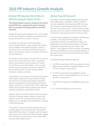 44
2016 PR Industry Growth Analysis
Global PR Industry Hits $14bn In
2016 As Growth Slows To 5%
The Holmes Report unveils its ranking of the world’s
top 250 PR firms, revealing that growth slowed in
2015, particularly at the large publicly-owned PR
networks.
Global PR industry growth slowed to 5% in 2015, based
on the Holmes Report’s definitive annual ranking of the
world’s top 250 PR firms, which is now live.
The Global Top 250 is part of the 2016 Global
Communications Report, which provides the clearest
picture available of the global PR industry, based on
submissions from more than 400 PR firms across the
world, and a landmark survey of more than 1,000 senior
industry executives.
The research reveals that the Top 250 PR firms reported
fee income of around $10.7bn in 2015, compared to
$10.4bn for last year’s Top 250 ranking. The world’s
Top 10 PR firms account for $4.9bn, a 4.4% increase
on 2013, led by strong performances from BlueFocus
(which cracks the Top 10 for the first time), Weber
Shandwick, Edelman and Golin.
Accounting for the numerous firms that reported outside
of the Top 250, along with the vast number of smaller
firms that do not provide revenue figures, the Holmes
Report now estimates the size of the global PR agency
industry at $14.2bn, up from $13.5bn in 2014. Meanwhile,
Global Communications Report research finds that the
industry is expected to reach $20bn by 2020.
However, there are concerns about revenue per capita.
This year’s Rankings reveals a decline in revenue per
capita for those firms reporting both fee income and
headcount to an average of around $155,000, compared
to $158,000 last year.
“The decline in revenue per head is perhaps the most
troubling aspect of our survey this year,” said Holmes
Report CEO Paul Holmes. “It’s easy to point the finger at
procurement, but the fact is that these numbers suggest
PR is still seen by many clients as a commodity rather
than as a value-added service.”
Global Top 250 Growth
Once again, currency volatility softened overall growth,
as the Global 250 is calculated in US$. So, while US
firms are unaffected, firms reporting in GBP and Euros
firms drag the overall USD growth rate down to 3.8%.
Yet, even accounting for that, constant currency growth
was only around 5%, based on a like-for-like comparison
of those firms reporting fee income for 2015 and 2014.
“At a time when engagement, authenticity, transparency,
credibility—the things that PR is good at—are
increasingly critical to successful brand-building, it is
disturbing to see industry growth slowing, and indeed
underperforming growth in the ad industry,” said
Holmes. “That suggests PR firms are either not adapting
to the new multichannel communications landscape, or
they have not yet convinced clients that they can deliver
all of those things.”
The Global 250 also reveals the following:
•	 For PR firms reporting in GBP (accounting for around
$890m), growth was flat in reported (USD) terms, but
+5.5% in constant currency terms.
•	 For PR firms reporting in Euros ($800m), growth
declined -3.9% in reported (USD) terms, but +6.7% in
constant currency terms.
•	 For all PR firms reporting in USD ($9bn), growth was
4.7%
•	 For US PR firms ($6.8bn), growth was 5%
 
