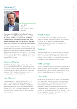 GlobalCommunicationsReport–Foreword    #gcr16
5
Foreword
The mission of the USC Center for Public Relations
at the Annenberg School is to shape the future of the
PR industry and those who will lead it. The Global
Communications Report is an important step in the
process of understanding and preparing for what lies
ahead for one of the world’s most dynamic professions.
I’m happy to report the future looks promising. Agency
leaders predict robust growth of 33% over the next five
years, with industry revenue worldwide reaching nearly
$20 billion. In-house growth estimates are more modest
at 13%. Both agree that growth will be driven primarily
by creating compelling content and distributing it across
multiple media channels.
Embrace Change
The PR industry is growing in size and scope. The
work is becoming more complex and challenging. The
future holds lots of opportunities for those who are able
to quickly adapt to changes in technology, media and
analytics. This is good news for those entering the
profession, if they have the right skills.
Hire Different
Everyone agrees the biggest challenge facing the
industry is finding and keeping the right people.
Unfortunately, most leaders admit they are not good
at sourcing new talent from outside the industry and
normally recruit from their direct competitors. The PR
profession needs to expand diversity and encourage
experimentation.
Invest in ideas
Future growth will be powered by content creation,
built on multimedia platforms and driven by compelling
concepts. PR will need more creative firepower
and technological know-how to win the battle with
advertising and digital.
Get Paid
Changing media channels present a dynamic business
opportunity. The emphasis on earned media is shifting
to owned, shared and paid. PR needs to learn and
leverage paid media because that’s where the business
is headed and the competition is already there.
Instill Courage
The next generation of industry leaders must be experts at
written and verbal communications. But they also need to
plan analytically and think critically, while cultivating softer
skills like adaptability, curiosity and risk-taking.
The Future
As the Report confirms, the PR industry has never had
more opportunity and has never had more challenges.
Growth potential is unlimited but the competition from
other disciplines is intense. New services will drive
revenue but new skills will be needed to deliver them.
The value equation is shifting but compensation needs
to catch up. On the road ahead, PR will become a more
demanding job but also more rewarding one – if we
have the courage to lead the way.
Fred Cook
Director
USC Center for Public
Relations
 