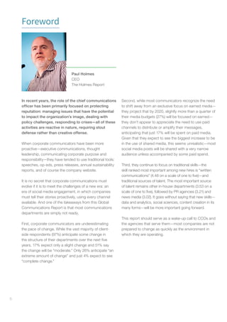 6
Foreword
In recent years, the role of the chief communications
officer has been primarily focused on protecting
reputation: managing issues that have the potential
to impact the organization’s image, dealing with
policy challenges, responding to crises—all of these
activities are reactive in nature, requiring stout
defense rather than creative offense.
When corporate communicators have been more
proactive—executive communications, thought
leadership, communicating corporate purpose and
responsibility—they have tended to use traditional tools:
speeches, op-eds, press releases, annual sustainability
reports, and of course the company website.
It is no secret that corporate communications must
evolve if it is to meet the challenges of a new era: an
era of social media engagement, in which companies
must tell their stories proactively, using every channel
available. And one of the takeaways from this Global
Communications Report is that most communications
departments are simply not ready.
First, corporate communicators are underestimating
the pace of change. While the vast majority of client-
side respondents (97%) anticipate some change in
the structure of their departments over the next five
years, 17% expect only a slight change and 51% say
the change will be “moderate.” Only 26% anticipate “an
extreme amount of change” and just 4% expect to see
“complete change.”
Second, while most communicators recognize the need
to shift away from an exclusive focus on earned media—
they project that by 2020, slightly more than a quarter of
their media budgets (27%) will be focused on earned—
they don’t appear to appreciate the need to use paid
channels to distribute or amplify their messages,
anticipating that just 17% will be spent on paid media.
Given that they expect to see the biggest increase to be
in the use of shared media, this seems unrealistic—most
social media posts will be shared with a very narrow
audience unless accompanied by some paid spend.
Third, they continue to focus on traditional skills—the
skill ranked most important among new hires is “written
communications” (4.48 on a scale of one to five)—and
traditional sources of talent. The most important source
of talent remains other in-house departments (3.53 on a
scale of one to five), followed by PR agencies (3.21) and
news media (3.02). It goes without saying that new skills—
data and analytics, social sciences, content creation in its
many forms—will be more important going forward.
This report should serve as a wake-up call to CCOs and
the agencies that serve them—most companies are not
prepared to change as quickly as the environment in
which they are operating.
Paul Holmes
CEO
The Holmes Report
 