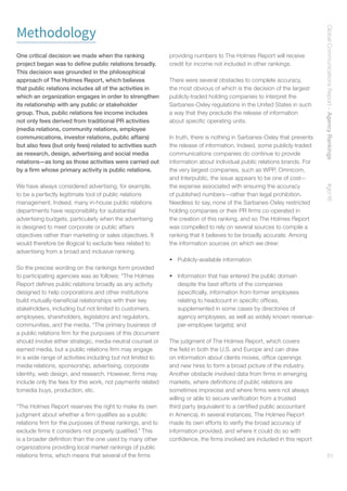 GlobalCommunicationsReport–AgencyRankings    #gcr16
61
Methodology
One critical decision we made when the ranking
project began was to define public relations broadly.
This decision was grounded in the philosophical
approach of The Holmes Report, which believes
that public relations includes all of the activities in
which an organization engages in order to strengthen
its relationship with any public or stakeholder
group. Thus, public relations fee income includes
not only fees derived from traditional PR activities
(media relations, community relations, employee
communications, investor relations, public affairs)
but also fees (but only fees) related to activities such
as research, design, advertising and social media
relations—as long as those activities were carried out
by a firm whose primary activity is public relations.
We have always considered advertising, for example,
to be a perfectly legitimate tool of public relations
management. Indeed, many in-house public relations
departments have responsibility for substantial
advertising budgets, particularly when the advertising
is designed to meet corporate or public affairs
objectives rather than marketing or sales objectives. It
would therefore be illogical to exclude fees related to
advertising from a broad and inclusive ranking.
So the precise wording on the rankings form provided
to participating agencies was as follows: “The Holmes
Report defines public relations broadly as any activity
designed to help corporations and other institutions
build mutually-beneficial relationships with their key
stakeholders, including but not limited to customers,
employees, shareholders, legislators and regulators,
communities, and the media. “The primary business of
a public relations firm for the purposes of this document
should involve either strategic, media-neutral counsel or
earned media, but a public relations firm may engage
in a wide range of activities including but not limited to
media relations, sponsorship, advertising, corporate
identity, web design, and research. However, firms may
include only the fees for this work, not payments related
tomedia buys, production, etc.
“The Holmes Report reserves the right to make its own
judgment about whether a firm qualifies as a public
relations firm for the purposes of these rankings, and to
exclude firms it considers not properly qualified.” This
is a broader definition than the one used by many other
organizations providing local market rankings of public
relations firms, which means that several of the firms
providing numbers to The Holmes Report will receive
credit for income not included in other rankings.
There were several obstacles to complete accuracy,
the most obvious of which is the decision of the largest
publicly-traded holding companies to interpret the
Sarbanes-Oxley regulations in the United States in such
a way that they preclude the release of information
about specific operating units.
In truth, there is nothing in Sarbanes-Oxley that prevents
the release of information. Indeed, some publicly-traded
communications companies do continue to provide
information about individual public relations brands. For
the very largest companies, such as WPP, Omnicom,
and Interpublic, the issue appears to be one of cost—
the expense associated with ensuring the accuracy
of published numbers—rather than legal prohibition.
Needless to say, none of the Sarbanes-Oxley restricted
holding companies or their PR firms co-operated in
the creation of this ranking, and so The Holmes Report
was compelled to rely on several sources to compile a
ranking that it believes to be broadly accurate. Among
the information sources on which we drew:
•	 Publicly-available information
•	 Information that has entered the public domain
despite the best efforts of the companies
(specifically, information from former employees
relating to headcount in specific offices,
supplemented in some cases by directories of
agency employees, as well as widely known revenue-
per-employee targets); and
The judgment of The Holmes Report, which covers
the field in both the U.S. and Europe and can draw
on information about clients moves, office openings
and new hires to form a broad picture of the industry.
Another obstacle involved data from firms in emerging
markets, where definitions of public relations are
sometimes imprecise and where firms were not always
willing or able to secure verification from a trusted
third party (equivalent to a certified public accountant
in America). In several instances, The Holmes Report
made its own efforts to verify the broad accuracy of
information provided, and where it could do so with
confidence, the firms involved are included in this report
 