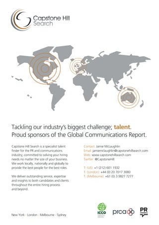 Contact: Jamie McLaughlin
Email: jamiemclaughlin@capstonehillsearch.com
Web: www.capstonehillsearch.com
Twitter: @CapstoneHill
T: (US): +1 (212) 601 1932
T: (London): +44 (0) 20 7017 3080
T: (Melbourne): +61 (0) 3 9827 7277
Capstone Hill Search is a specialist talent
finder for the PR and communications
industry; committed to solving your hiring
needs no matter the size of your business.
We work locally, nationally and globally to
provide the best people for the best roles.
We deliver outstanding service, expertise
and insights to both candidates and clients
throughout the entire hiring process
and beyond.
Tackling our industry’s biggest challenge; talent.
Proud sponsors of the Global Communications Report.
New York - London - Melbourne - Sydney
 