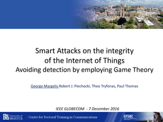 Smart Attacks on the integrity
of the Internet of Things
Avoiding detection by employing Game Theory
George Margelis Robert J. Piechocki, Theo Tryfonas, Paul Thomas
IEEE GLOBECOM - 7 December 2016
 