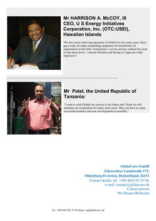 Tel. +494 484 202 35 94 skype: mg5globecore_de
Mr HARRISON A. McCOY, III
CEO, U S Energy Initiatives
Corporation, Inc. (OTC:USEI),
Hawaiian Islands
“We have been observing operation of GlobeCore for many years: these
guys really do make outstanding equipment for transformer oil
regeneration in the field. Transformer’s can be services without the need
to shut them down. 1 micron filtration and drying to 2 ppm are really
impressive”
_____________________________________________________________________________
Mr Patel, the United Republic of
Tanzania:
“I want to wish GlobeCore success in the future and I think we will
maintain our cooperation for many more years. May you have as many
successful products and new developments as possible.”
GlobeCore GmbH
Edewechter Landstraße 173,
Oldenburg-Eversten, Deutschland, 26131
Contact details: tel. +494 4842 02 35 94,
e-mail: energie@globecore.de
Contact person
Ms Oksana Bichurina
 