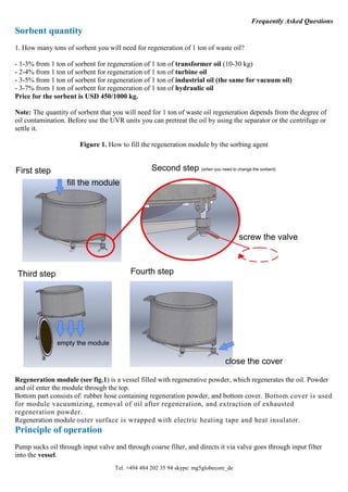 Tel. +494 484 202 35 94 skype: mg5globecore_de
Frequently Asked Questions
Sorbent quantity
1. How many tons of sorbent you will need for regeneration of 1 ton of waste oil?
- 1-3% from 1 ton of sorbent for regeneration of 1 ton of transformer oil (10-30 kg)
- 2-4% from 1 ton of sorbent for regeneration of 1 ton of turbine oil
- 3-5% from 1 ton of sorbent for regeneration of 1 ton of industrial oil (the same for vacuum oil)
- 3-7% from 1 ton of sorbent for regeneration of 1 ton of hydraulic oil
Price for the sorbent is USD 450/1000 kg.
Note: The quantity of sorbent that you will need for 1 ton of waste oil regeneration depends from the degree of
oil contamination. Before use the UVR units you can pretreat the oil by using the separator or the centrifuge or
settle it.
Figure 1. How to fill the regeneration module by the sorbing agent
Regeneration module (see fig.1) is a vessel filled with regenerative powder, which regenerates the oil. Powder
and oil enter the module through the top.
Bottom part consists of: rubber hose containing regeneration powder, and bottom cover. Bottom cover is used
for module vacuumizing, removal of oil after regeneration, and extraction of exhausted
regeneration powder.
Regeneration module outer surface is wrapped with electric heating tape and heat insulator.
Principle of operation
Pump sucks oil through input valve and through coarse filter, and directs it via valve goes through input filter
into the vessel.
 