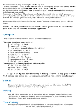 Tel. +494 484 202 35 94 skype: mg5globecore_de
Level sensor turns off pump after filling the vessel to high level
To create vacuum (-0,9…-1 bar) in lower tanks 1 & 2 turn on vacuum pump. Vacuum value in lower tank I &
II is controlled by vacuum meters «LOWER TANK I» & «LOWER TANK II».
Oil is being discharged from the upper tank, through valves, to the regeneration modules. Regeneration goes
on in the regeneration modules.
Open valves on the collector. Oil goes through adsorbent powder, which is in the low part of regeneration
module, then oil flows into the collector, from the collector oil flows to the lower tank I or II. Oil level in lower
tanks I & II is controlled by level indicator (welded in the vessel bottom) and by oil sensor.
Pump empties the oil after regeneration from lower tanks I or II and discharges it through the filter to station
output.
With the UVR 450/16 you will obtain the user manual. Technical specifications is also recorded on the
video, by use it you can start up the unit without any problems
Spare parts
The price for the UVR 450/16 includes the price for the 1 set of spare parts.
The standard set of spare parts consists of:
1. fabric filter – 16 pieces
2. vacuum oil – 2 liters
3. form (cliche) for fabric filter cutting – 1 piece
4. protective cover – 2 pieces
5. track for sorbent discharge – 2 pieces
6. tube TRN-10 – 4 meters
7. fitting 6520-10 ½ - 4 pieces
8. camlock connection – 2 pieces
9. ringbolt ring – 4 pieces
The expanded set of spare parts consists of standard set plus:
10.filter 5 micron – 2 pieces
11.button B132 – 1 piece
12.fabric filter – 16 pieces
The type of set depends from the country of delivery. You can also buy spare parts for
UVR on your local market because we use accessories from world known manufacturers
Start-up
The unit is very simple to start-up. By following the user manual and video you can start the UVR
without any problem and any engineers from our company.
Packing
The UVR 450/16 can be load in one 20 feet container. The unit is shipped in special protective film
(special casing), all parts of unit are fixed. We provided the shipment by using this packing to many
countries such as Chili, Peru and other without any damages.
Time of delivery
The time of delivery depends from the transport operator. In average it can take from 0.5 till 1 month.
 