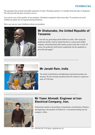 Tel. +494 484 202 35 94 skype: mg5globecore_de
FEEDBACKS
We guarantee the normal and stable operation of units. Warranty period is 12 months from the date of shipment.
We also provide the post-warranty service.
You can be sure of the quality of our products. Hundreds companies from more than 75 countries are used
GlobeCore plants for oil regeneration/purification
Here you can see some feedbacks about our products
Mr Shekanabo, the United Republic of
Tanzania:
“I can only say good things about GlobeCore mills. After seeing the
production facility, I had no doubts that this is a serious and reliable
company with professional staff, and the system works like a clock. Of
course, the production itself seems complicated, but the equipment is
powerful and rugged.”
_____________________________________________________________________________________________
Mr Janaki Ram, India
The results of purification and lightening of petroleum products are
amazing. We have already purchased and will continue to expand our
stock of UVR units
____________________________________________________________________________________________
Mr Yaser Ahmadi. Engineer at Iran
Electrical Company, Iran.
Professional solution to the problem of transformer oil purification, filtration
and degassing is the products of GlobeCore. I recommend looking into the
company’s offers.
______________________________________________________________________
 