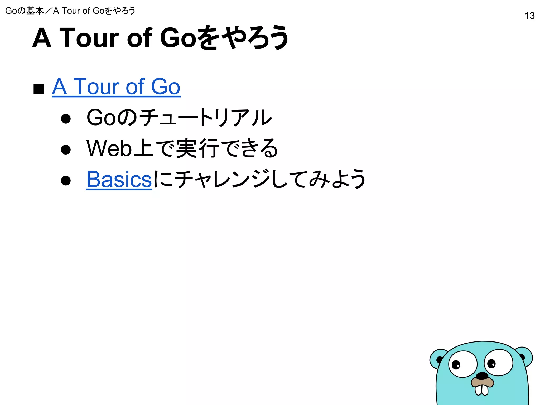 A Tour of Goをやろう
■ A Tour of Go
● Goのチュートリアル
● Web上で実行できる
● Basicsにチャレンジしてみよう
Goの基本／A Tour of Goをやろう
13
 