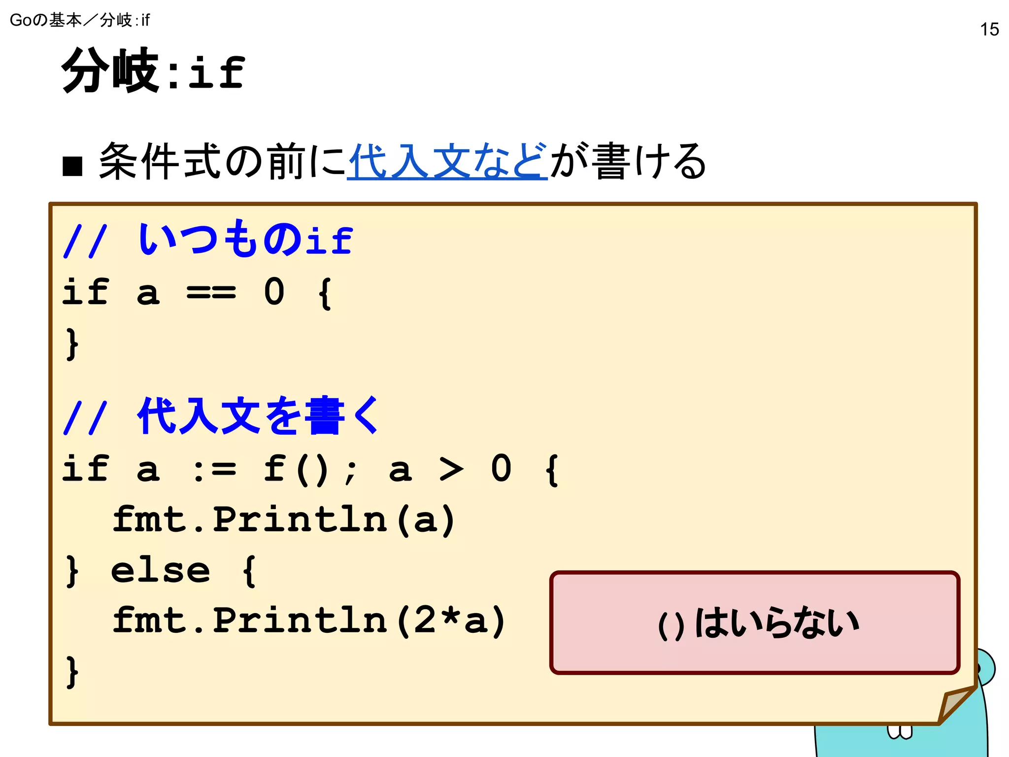 分岐：if
■ 条件式の前に代入文などが書ける
Goの基本／分岐：if
15
// いつものif
if a == 0 {
}
// 代入文を書く
if a := f(); a > 0 {
fmt.Println(a)
} else {
fmt.Println(2*a)
}
()はいらない
 