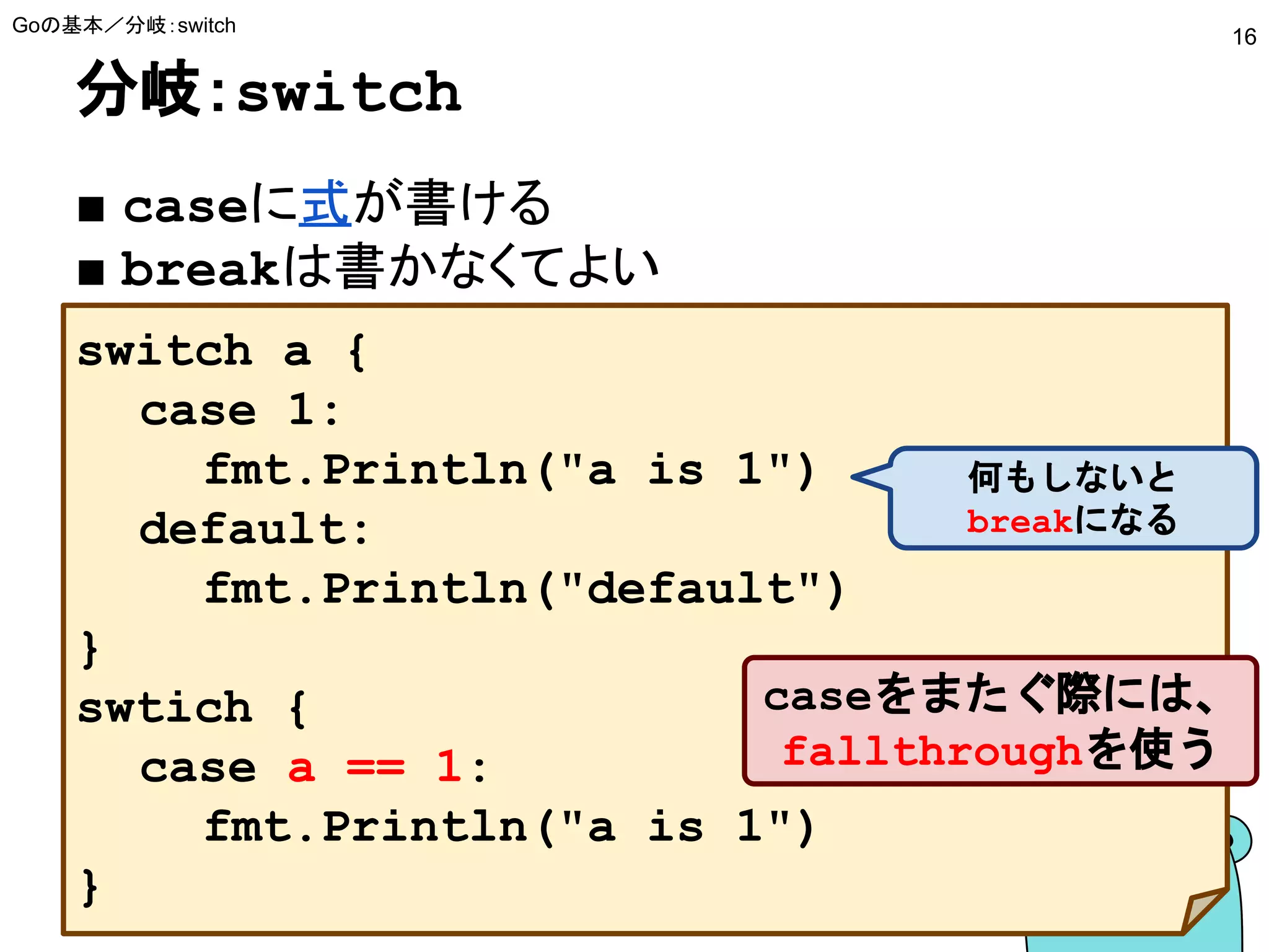 分岐：switch
■ caseに式が書ける
■ breakは書かなくてよい
Goの基本／分岐：switch
16
switch a {
case 1:
fmt.Println("a is 1")
default:
fmt.Println("default")
}
swtich {
case a == 1:
fmt.Println("a is 1")
}
caseをまたぐ際には、
fallthroughを使う
何もしないと
breakになる
 