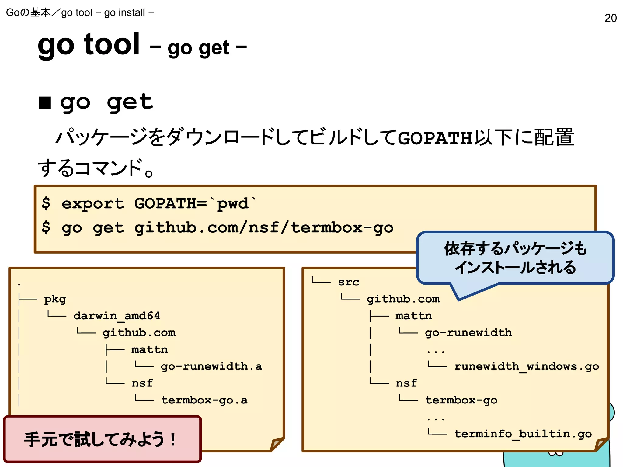 go tool − go get −
■ go get
　パッケージをダウンロードしてビルドしてGOPATH以下に配置
するコマンド。
Goの基本／go tool − go install −
20
$ export GOPATH=`pwd`
$ go get github.com/nsf/termbox-go
└── src
└── github.com
├── mattn
│ └── go-runewidth
│ ...
│ └── runewidth_windows.go
└── nsf
└── termbox-go
...
└── terminfo_builtin.go
依存するパッケージも
インストールされる
.
├── pkg
│ └── darwin_amd64
│ └── github.com
│ ├── mattn
│ │ └── go-runewidth.a
│ └── nsf
│ └── termbox-go.a
手元で試してみよう！
 