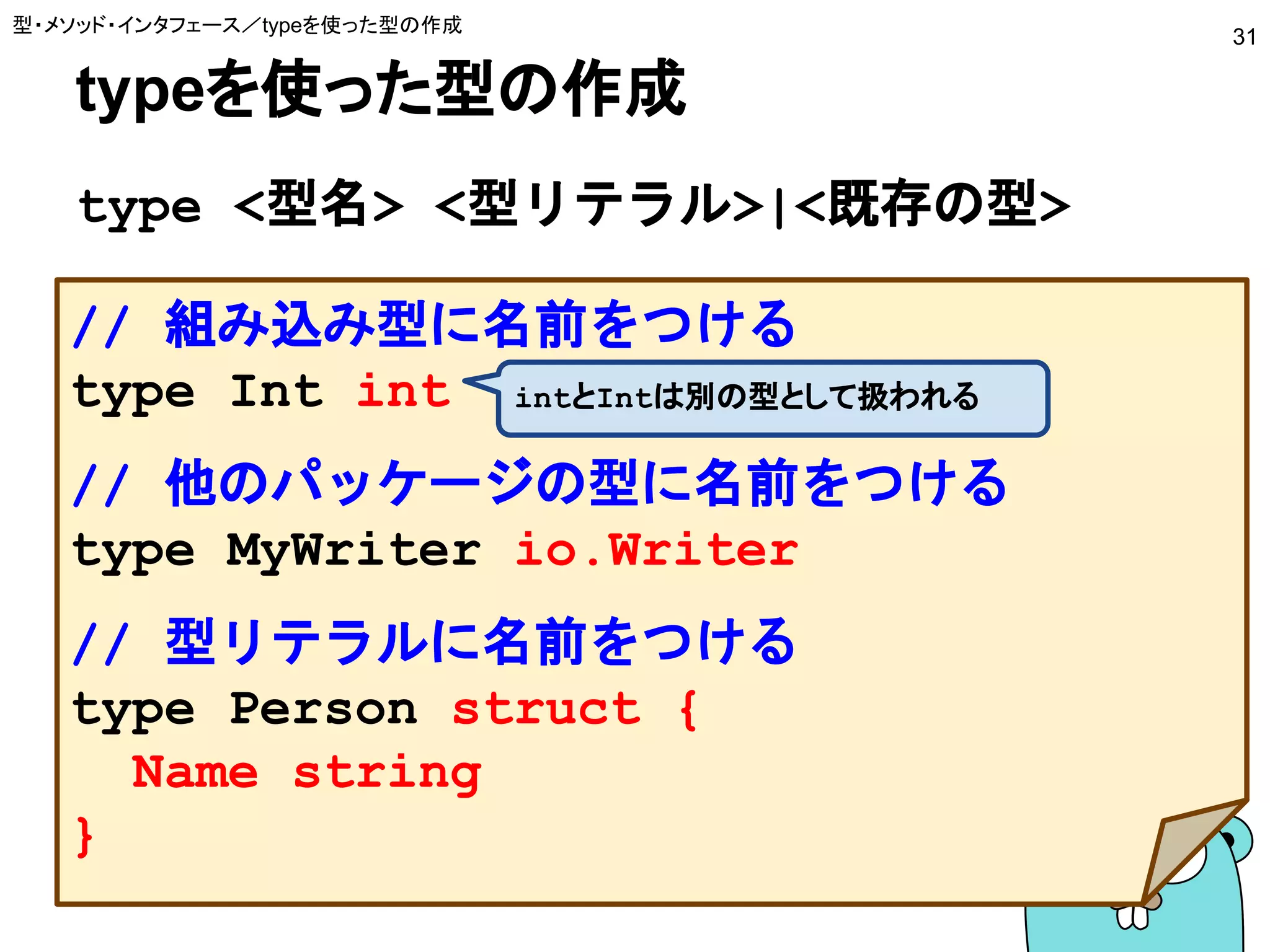typeを使った型の作成
type <型名> <型リテラル>|<既存の型>
型・メソッド・インタフェース／typeを使った型の作成
31
// 組み込み型に名前をつける
type Int int
// 他のパッケージの型に名前をつける
type MyWriter io.Writer
// 型リテラルに名前をつける
type Person struct {
Name string
}
intとIntは別の型として扱われる
 