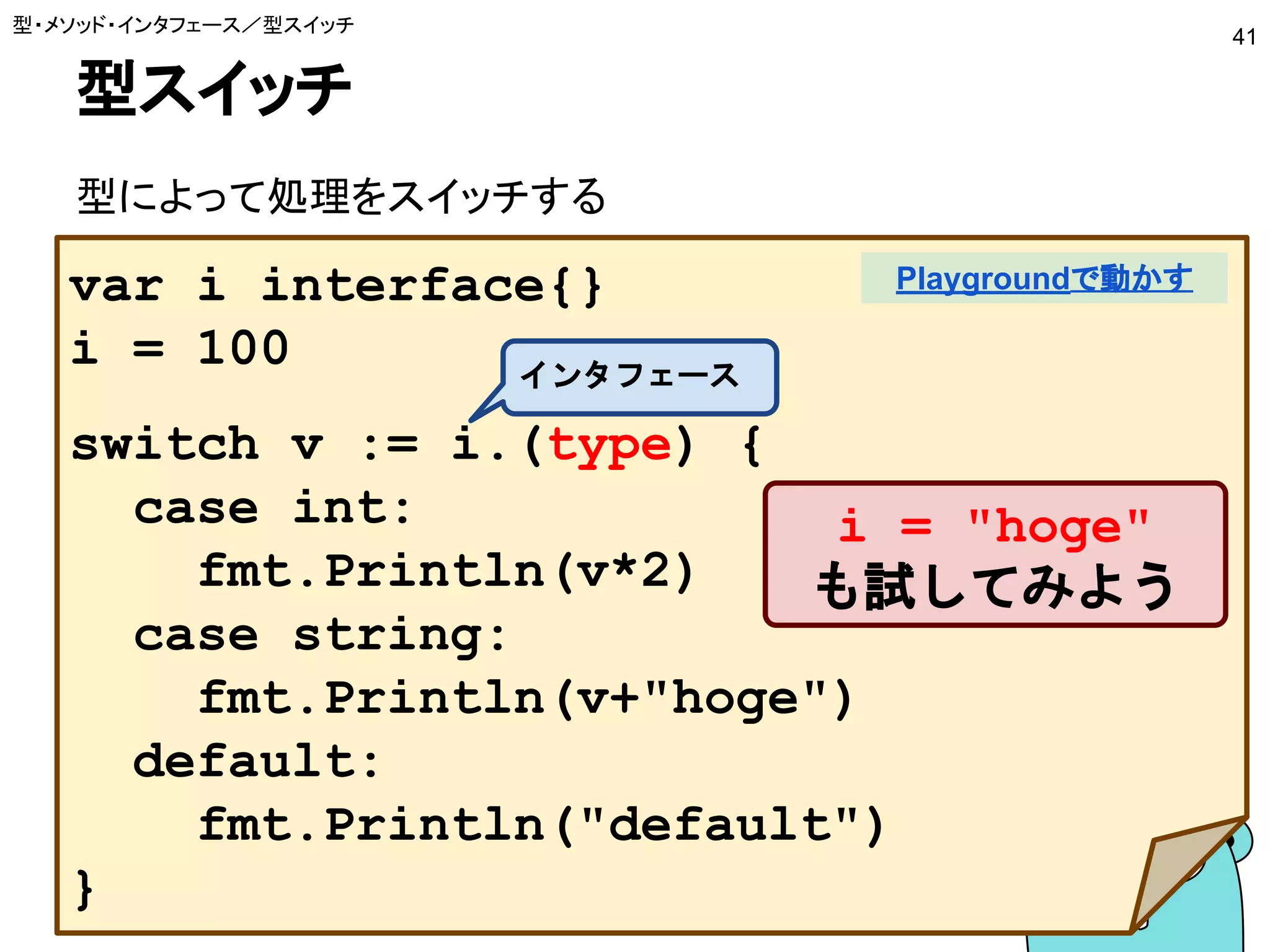 型スイッチ
型によって処理をスイッチする
型・メソッド・インタフェース／型スイッチ
41
var i interface{}
i = 100
switch v := i.(type) {
case int:
fmt.Println(v*2)
case string:
fmt.Println(v+"hoge")
default:
fmt.Println("default")
}
Playgroundで動かす
インタフェース
i = "hoge"
も試してみよう
 