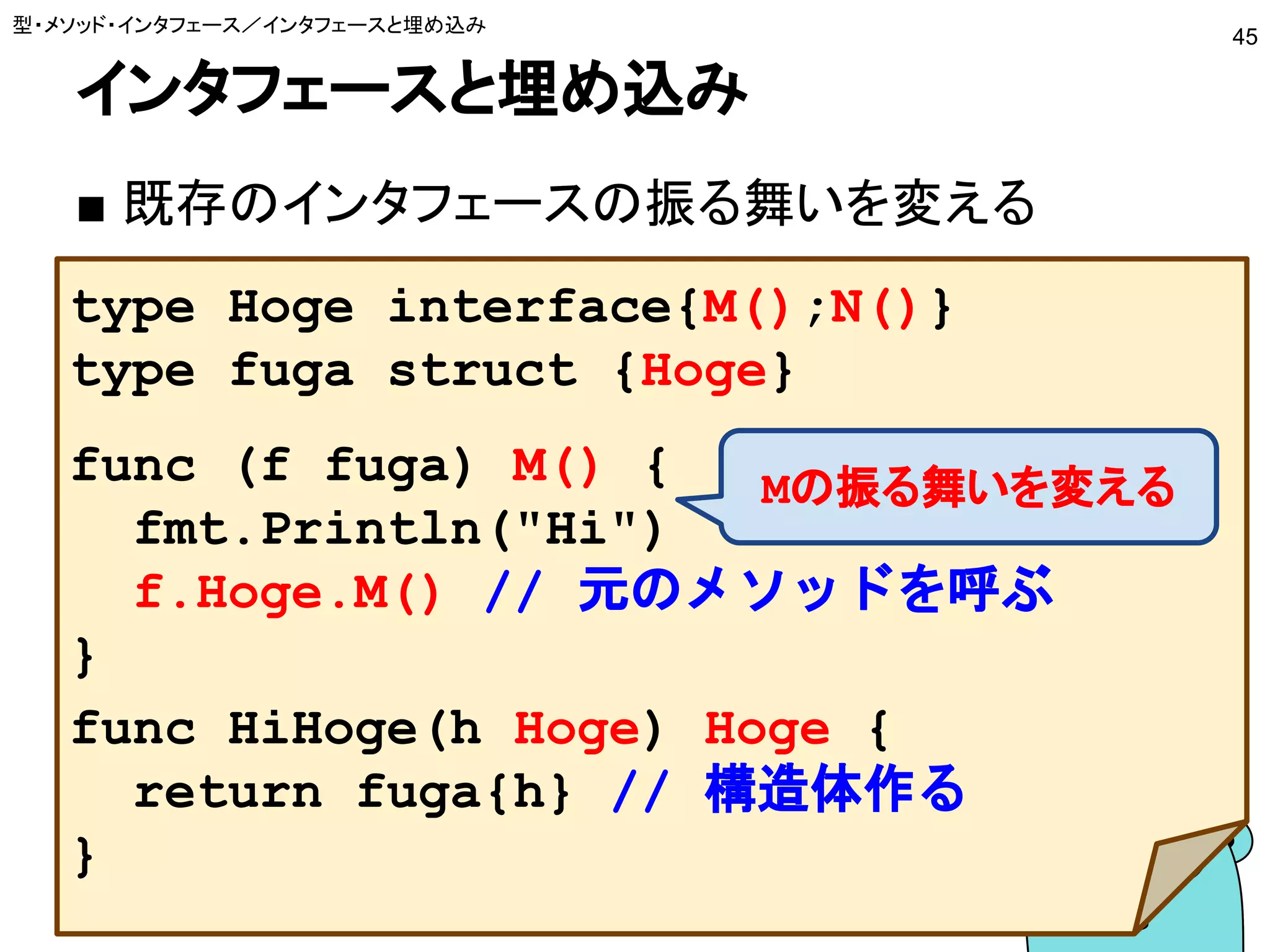 インタフェースと埋め込み
■ 既存のインタフェースの振る舞いを変える
型・メソッド・インタフェース／インタフェースと埋め込み
45
type Hoge interface{M();N()}
type fuga struct {Hoge}
func (f fuga) M() {
fmt.Println("Hi")
f.Hoge.M() // 元のメソッドを呼ぶ
}
func HiHoge(h Hoge) Hoge {
return fuga{h} // 構造体作る
}
Mの振る舞いを変える
 