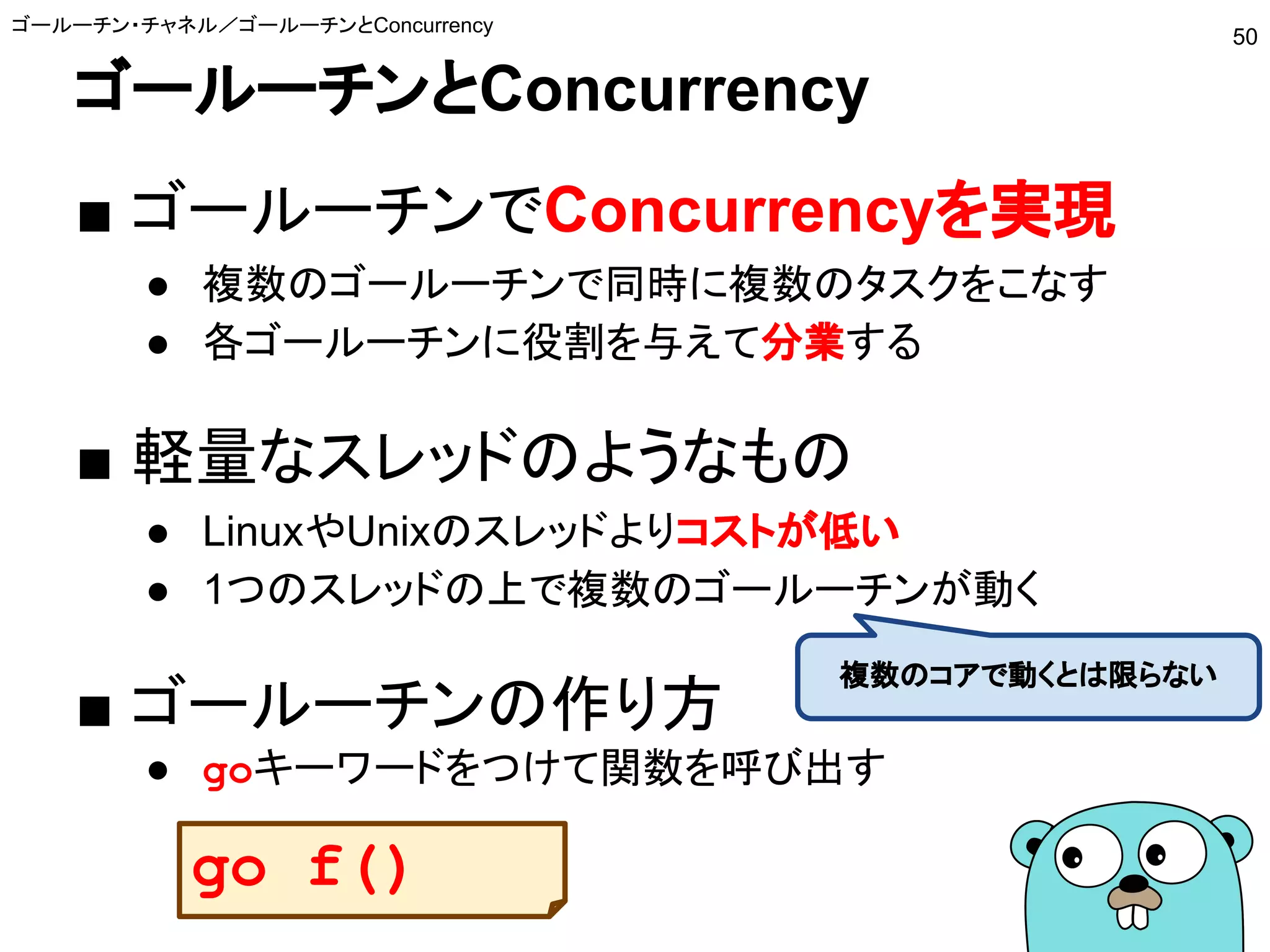 ゴールーチンとConcurrency
■ ゴールーチンでConcurrencyを実現
● 複数のゴールーチンで同時に複数のタスクをこなす
● 各ゴールーチンに役割を与えて分業する
■ 軽量なスレッドのようなもの
● LinuxやUnixのスレッドよりコストが低い
● 1つのスレッドの上で複数のゴールーチンが動く
■ ゴールーチンの作り方
● goキーワードをつけて関数を呼び出す
ゴールーチン・チャネル／ゴールーチンとConcurrency
50
複数のコアで動くとは限らない
go f()
 