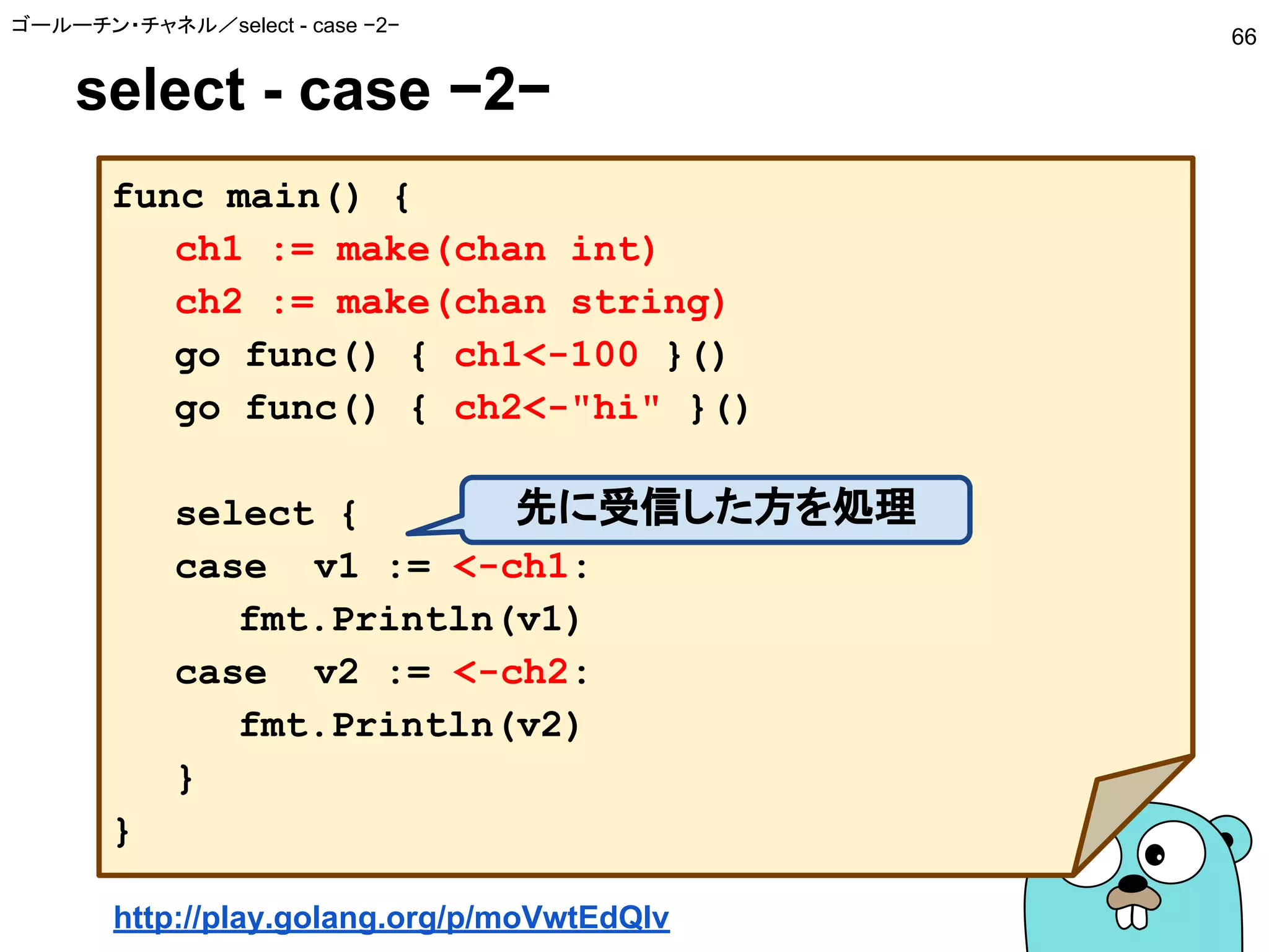 select - case −2−
ゴールーチン・チャネル／select - case −2−
66
func main() {
ch1 := make(chan int)
ch2 := make(chan string)
go func() { ch1<-100 }()
go func() { ch2<-"hi" }()
select {
case v1 := <-ch1:
fmt.Println(v1)
case v2 := <-ch2:
fmt.Println(v2)
}
}
先に受信した方を処理
http://play.golang.org/p/moVwtEdQIv
 