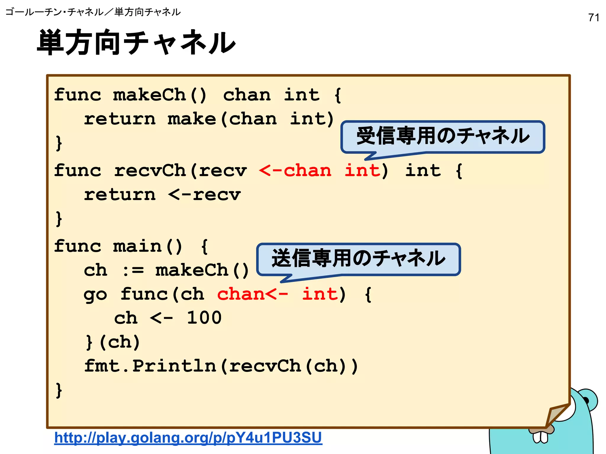 単方向チャネル
ゴールーチン・チャネル／単方向チャネル
71
func makeCh() chan int {
return make(chan int)
}
func recvCh(recv <-chan int) int {
return <-recv
}
func main() {
ch := makeCh()
go func(ch chan<- int) {
ch <- 100
}(ch)
fmt.Println(recvCh(ch))
}
http://play.golang.org/p/pY4u1PU3SU
受信専用のチャネル
送信専用のチャネル
 