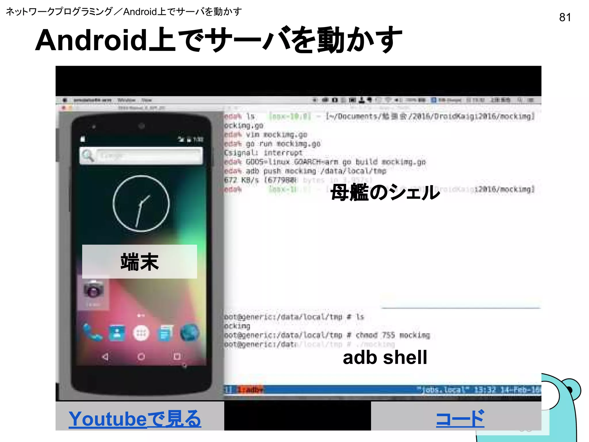 Android上でサーバを動かす
81
ネットワークプログラミング／Android上でサーバを動かす
Youtubeで見る コード
母艦のシェル
adb shell
端末
 