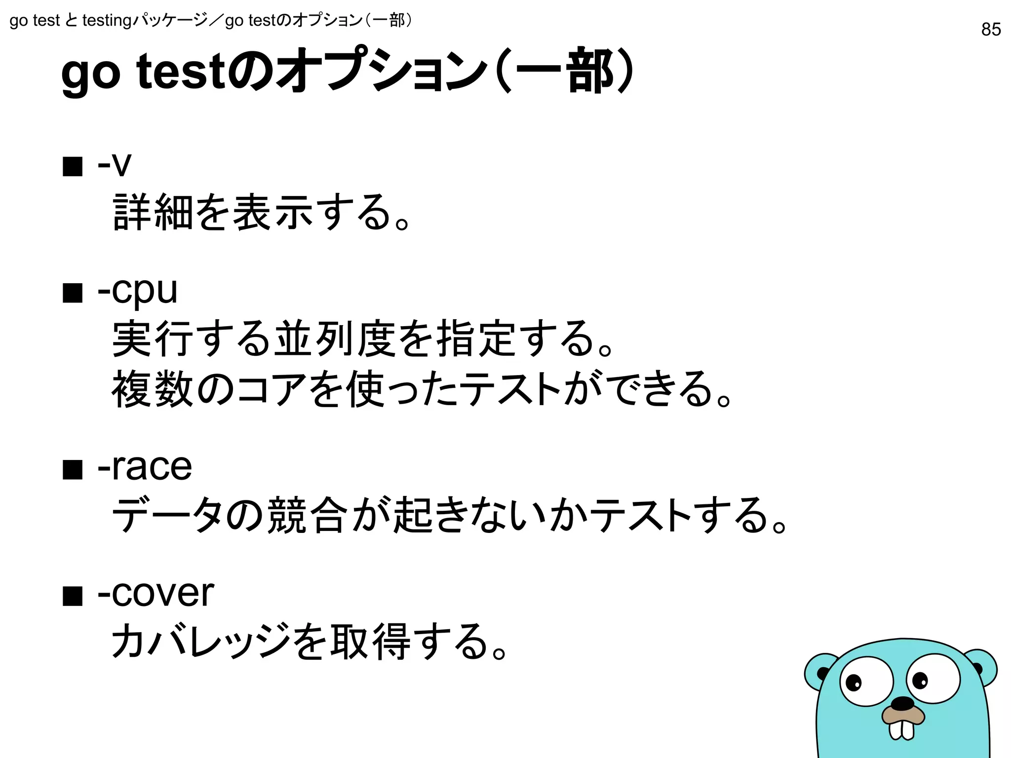 go testのオプション（一部）
■ -v
詳細を表示する。
■ -cpu
実行する並列度を指定する。
複数のコアを使ったテストができる。
■ -race
データの競合が起きないかテストする。
■ -cover
カバレッジを取得する。
go test と testingパッケージ／go testのオプション（一部）
85
 