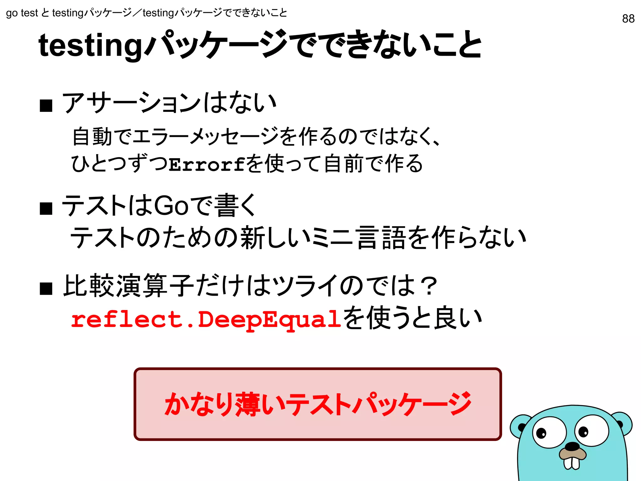 testingパッケージでできないこと
■ アサーションはない
自動でエラーメッセージを作るのではなく、
ひとつずつErrorfを使って自前で作る
■ テストはGoで書く
テストのための新しいミニ言語を作らない
■ 比較演算子だけはツライのでは？
reflect.DeepEqualを使うと良い
go test と testingパッケージ／testingパッケージでできないこと
88
かなり薄いテストパッケージ
 