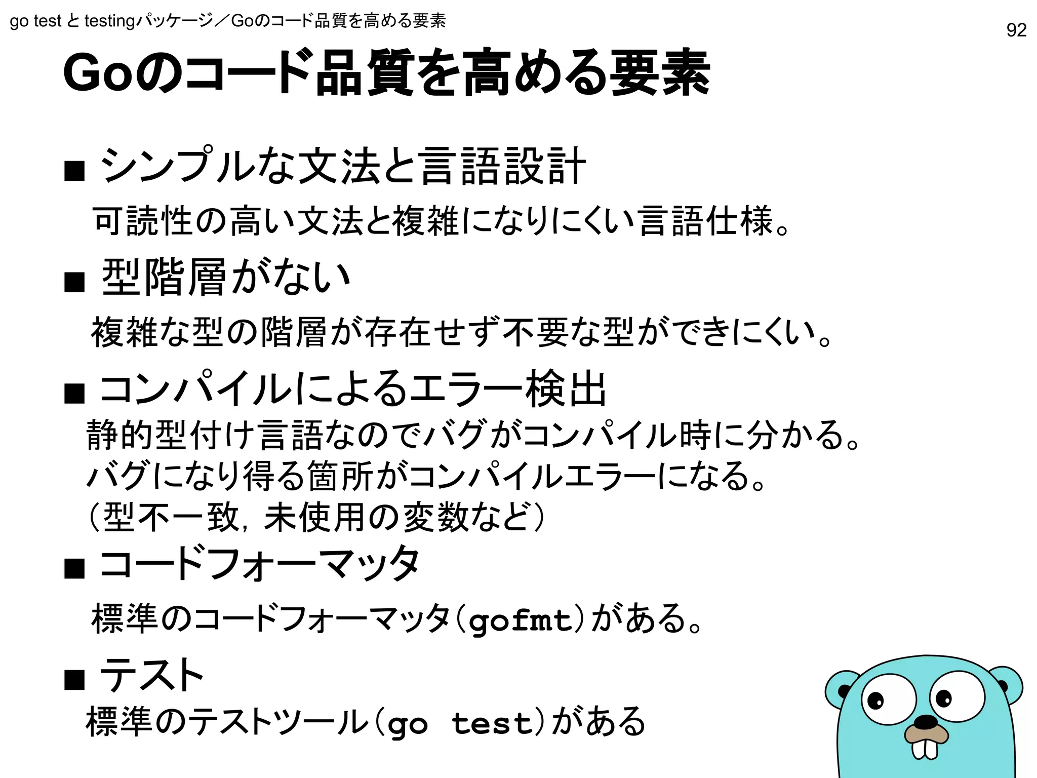 Goのコード品質を高める要素
■ シンプルな文法と言語設計
　可読性の高い文法と複雑になりにくい言語仕様。
■ 型階層がない
　複雑な型の階層が存在せず不要な型ができにくい。
■ コンパイルによるエラー検出
　静的型付け言語なのでバグがコンパイル時に分かる。
　バグになり得る箇所がコンパイルエラーになる。
　（型不一致，未使用の変数など）
■ コードフォーマッタ
　標準のコードフォーマッタ（gofmt）がある。
■ テスト
　標準のテストツール（go test）がある
go test と testingパッケージ／Goのコード品質を高める要素
92
 
