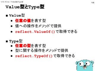 Value型とType型
■ Value型
● 任意の値を表す型
● 値への操作をメソッドで提供
● reflect.ValueOf()で取得できる
■ Type型
● 任意の型を表す型
● 型に関する操作をメソッドで提供
● reflect.TypeOf()で取得できる
105
リフレクション／Value型とType型
 