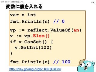 変数に値を入れる
106
var n int
fmt.Println(n) // 0
vp := reflect.ValueOf(&n)
v := vp.Elem()
if v.CanSet() {
v.SetInt(100)
}
fmt.Println(n) // 100
http://play.golang.org/p/HkJPjQsP8o
リフレクション／変数に値を入れる
 