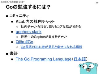 Goの勉強するには？
■ コミュニティ
● gophers-slack
○ 世界中のGopherが集まるチャット
● Qiita #Go
○ Go言語の初心者が見ると幸せになれる場所
■ 書籍
● The Go Programing Language（日本語）
● みんなのGo言語
Goの紹介／Goの勉強するには？
11
 