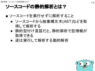 ソースコードの静的解析とは？
112
■ ソースコードを実行せずに解析すること
● ソースコードから抽象構文木(AST)などを取
得して解析する
● 静的型付け言語だと、静的解析で型情報が
取得できる
● 逆は実行して解析する動的解析
静的解析／ソースコードの静的解析とは？
 