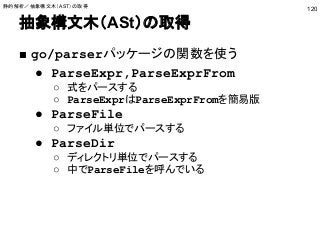 抽象構文木（ASt）の取得
■ go/parserパッケージの関数を使う
● ParseExpr,ParseExprFrom
○ 式をパースする
○ ParseExprはParseExprFromを簡易版
● ParseFile
○ ファイル単位でパースする
● ParseDir
○ ディレクトリ単位でパースする
○ 中でParseFileを呼んでいる
120
静的解析／抽象構文木（AST）の取得
 