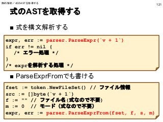 式のASTを取得する
■ 式を構文解析する
■ ParseExprFromでも書ける
121
expr, err := parser.ParseExpr(`v + 1`)
if err != nil {
/* エラー処理 */
}
/* exprを解析する処理 */
fset := token.NewFileSet() // ファイル情報
src := []byte(`v + 1`)
f := "" // ファイル名(式なので不要)
m := 0 // モード（式なので不要）
expr, err := parser.ParseExprFrom(fset, f, s, m)
静的解析／式のASTを取得する
 