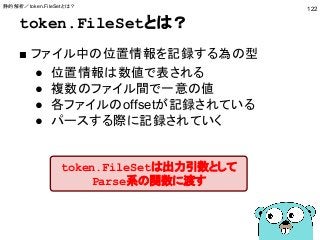 token.FileSetとは？
■ ファイル中の位置情報を記録する為の型
● 位置情報は数値で表される
● 複数のファイル間で一意の値
● 各ファイルのoffsetが記録されている
● パースする際に記録されていく
122
token.FileSetは出力引数として
Parse系の関数に渡す
静的解析／token.FileSetとは？
 