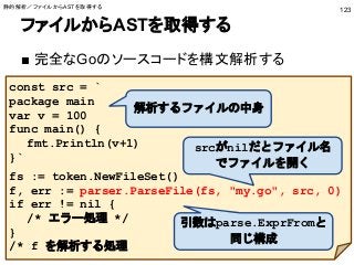ファイルからASTを取得する
■ 完全なGoのソースコードを構文解析する
123
const src = `
package main
var v = 100
func main() {
fmt.Println(v+1)
}`
fs := token.NewFileSet()
f, err := parser.ParseFile(fs, "my.go", src, 0)
if err != nil {
/* エラー処理 */
}
/* f を解析する処理
引数はparse.ExprFromと
同じ構成
srcがnilだとファイル名
でファイルを開く
解析するファイルの中身
静的解析／ファイルからASTを取得する
 