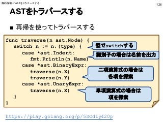 ASTをトラバースする
■ 再帰を使ってトラバースする
126
func traverse(n ast.Node) {
switch n := n.(type) {
case *ast.Indent:
fmt.Println(n.Name)
case *ast.BinaryExpr:
traverse(n.X)
traverse(n.Y)
case *ast.UnaryExpr:
traverse(n.X)
}
}
識別子の場合は名前を出力
二項演算式の場合は
各項を探索
単項演算式の場合は
項を探索
型でswitchする
https://play.golang.org/p/5SOdiy420p
静的解析／ASTをトラバースする
 