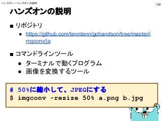 ハンズオンの説明
■ リポジトリ
● https://github.com/tenntenn/gohandson/tree/master/i
mgconv/ja
■ コマンドラインツール
● ターミナルで動くプログラム
● 画像を変換するツール
# 50%に縮小して、JPEGにする
$ imgconv -resize 50% a.png b.jpg
ハンズオン／ハンズオンの説明
129
 