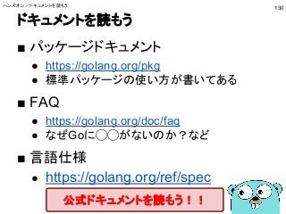 ドキュメントを読もう
■ パッケージドキュメント
● https://golang.org/pkg
● 標準パッケージの使い方が書いてある
■ FAQ
● https://golang.org/doc/faq
● なぜGoに◯◯がないのか？など
■ 言語仕様
● https://golang.org/ref/spec
公式ドキュメントを読もう！！
ハンズオン／ドキュメントを読もう
130
 