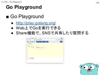 Go Playground
■ Go Playground
● http://play.golang.org/
● Web上でGoを実行できる
● Share機能で、SNSで共有したり質問する
ハンズオン／Go Playground
131
 