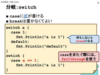 分岐：switch
■ caseに式が書ける
■ breakは書かなくてよい
Goの基本／分岐：switch
16
switch a {
case 1:
fmt.Println("a is 1")
default:
fmt.Println("default")
}
swtich {
case a == 1:
fmt.Println("a is 1")
}
caseをまたぐ際には、
fallthroughを使う
何もしないと
breakになる
 