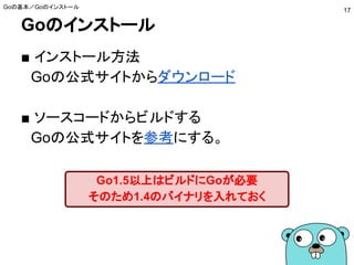 Goのインストール
■ インストール方法
　Goの公式サイトからダウンロード
■ ソースコードからビルドする
　Goの公式サイトを参考にする。
Goの基本／Goのインストール
17
Go1.5以上はビルドにGoが必要
そのため1.4のバイナリを入れておく
 