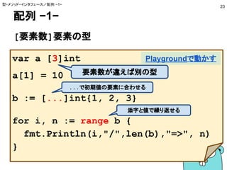 配列 −1−
[要素数]要素の型
型・メソッド・インタフェース／配列 −1−
23
var a [3]int
a[1] = 10
b := [...]int{1, 2, 3}
for i, n := range b {
fmt.Println(i,"/",len(b),"=>", n)
}
Playgroundで動かす
要素数が違えば別の型
...で初期値の要素に合わせる
添字と値で繰り返せる
 